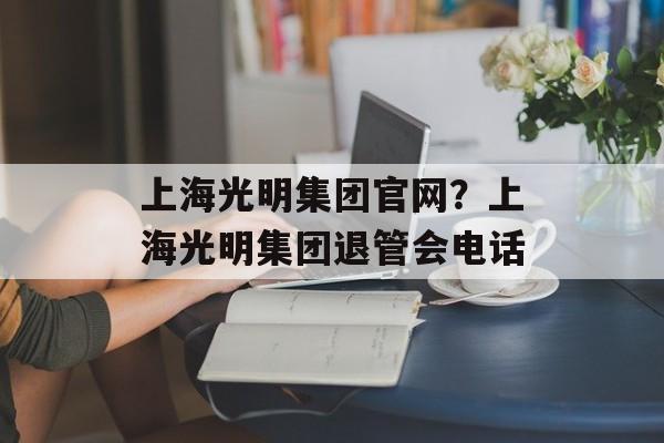 上海光明集团官网？上海光明集团退管会电话-第1张图片-