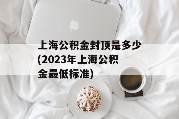 上海公积金封顶是多少(2023年上海公积金最低标准)-第1张图片-