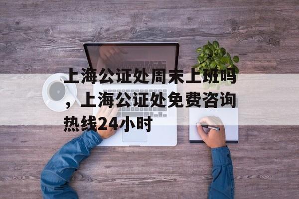 上海公证处周末上班吗，上海公证处免费咨询热线24小时-第1张图片-