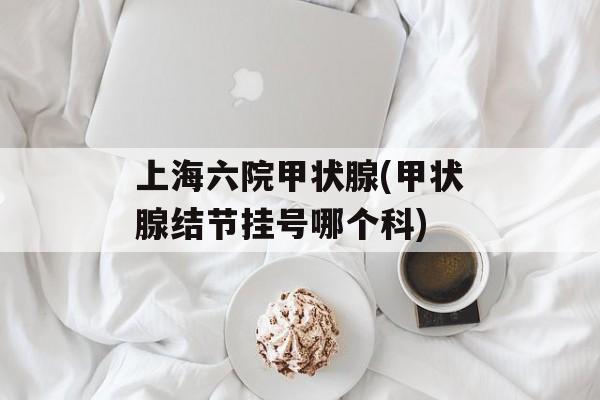 上海六院甲状腺(甲状腺结节挂号哪个科)-第1张图片-