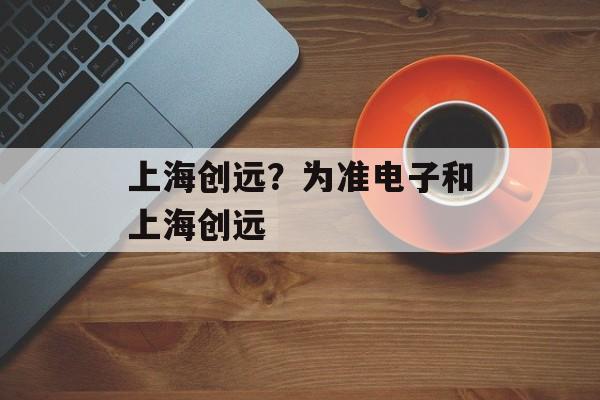 上海创远？为准电子和上海创远-第1张图片-