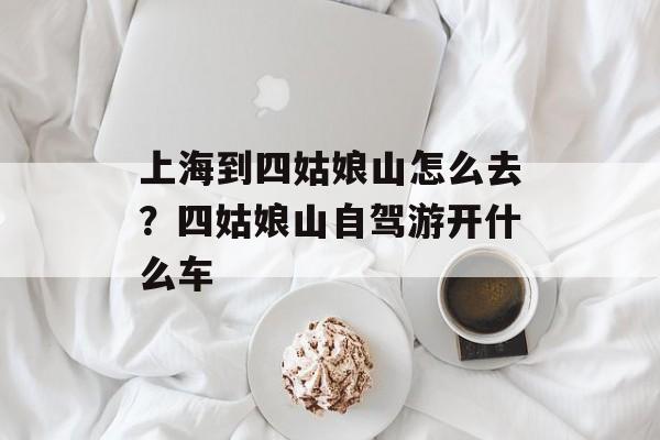 上海到四姑娘山怎么去？四姑娘山自驾游开什么车-第1张图片-