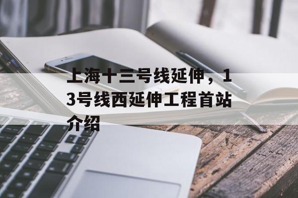 上海十三号线延伸，13号线西延伸工程首站介绍-第1张图片-
