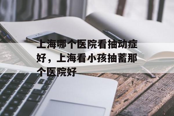 上海哪个医院看抽动症好，上海看小孩抽蓄那个医院好-第1张图片-
