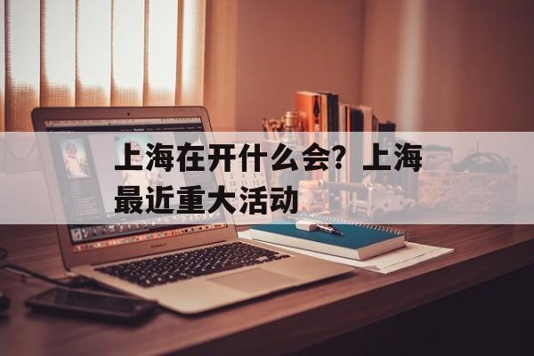 上海在开什么会？上海最近重大活动-第1张图片-