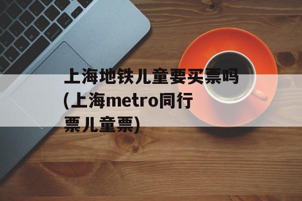 上海地铁儿童要买票吗(上海metro同行票儿童票)-第1张图片-