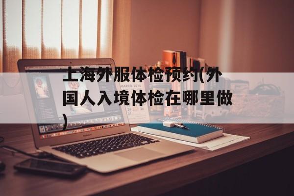 上海外服体检预约(外国人入境体检在哪里做)-第1张图片-