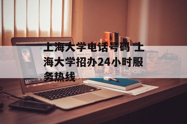 上海大学电话号码 上海大学招办24小时服务热线-第1张图片-