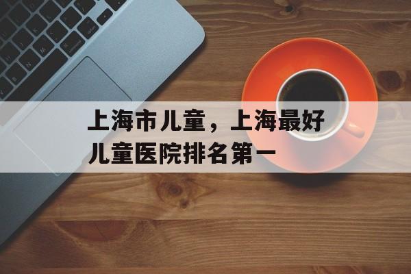 上海市儿童，上海最好儿童医院排名第一-第1张图片-