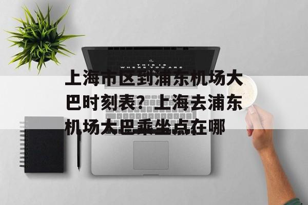 上海市区到浦东机场大巴时刻表？上海去浦东机场大巴乘坐点在哪-第1张图片-