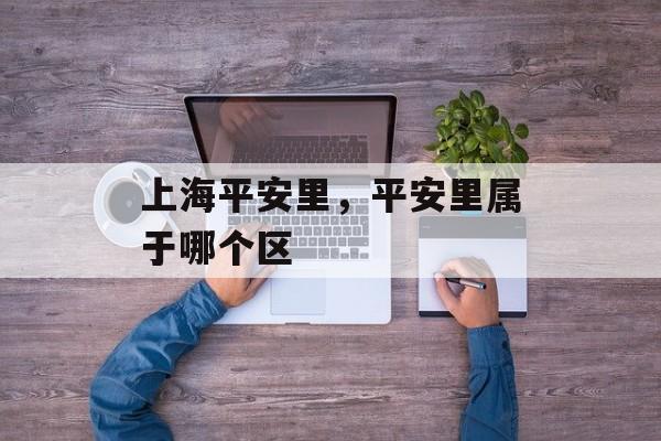 上海平安里，平安里属于哪个区-第1张图片-