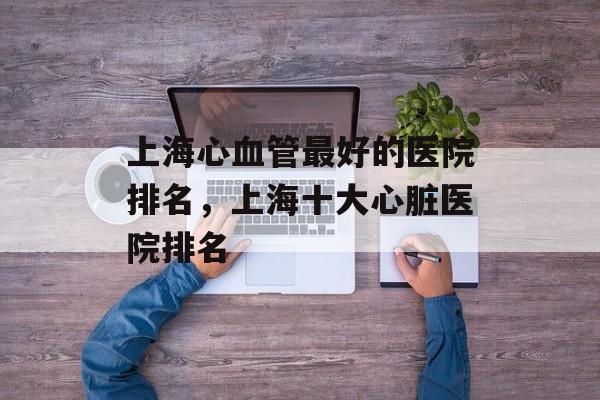 上海心血管最好的医院排名，上海十大心脏医院排名-第1张图片-
