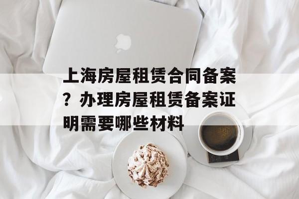 上海房屋租赁合同备案？办理房屋租赁备案证明需要哪些材料-第1张图片-
