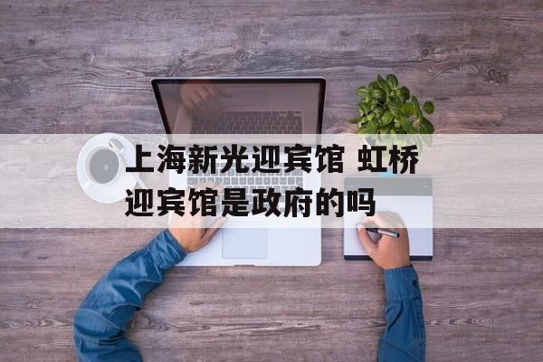上海新光迎宾馆 虹桥迎宾馆是政府的吗-第1张图片-