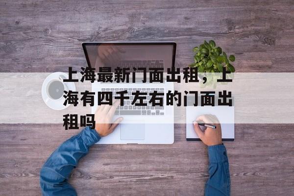 上海最新门面出租，上海有四千左右的门面出租吗-第1张图片-