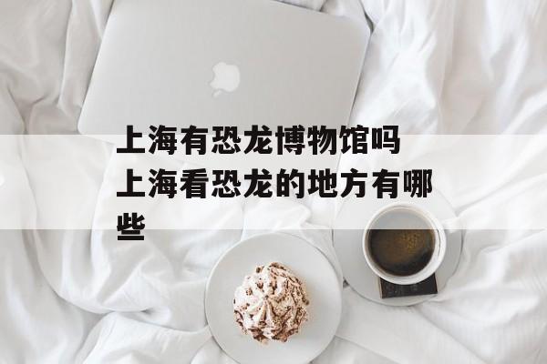上海有恐龙博物馆吗 上海看恐龙的地方有哪些-第1张图片-