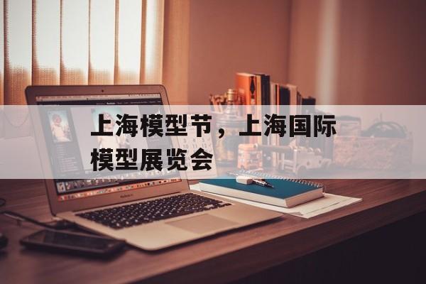 上海模型节，上海国际模型展览会-第1张图片-