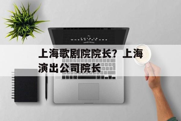 上海歌剧院院长？上海演出公司院长-第1张图片-