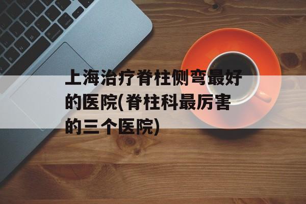 上海治疗脊柱侧弯最好的医院(脊柱科最厉害的三个医院)-第1张图片-