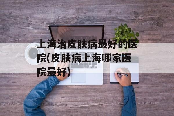上海治皮肤病最好的医院(皮肤病上海哪家医院最好)-第1张图片-
