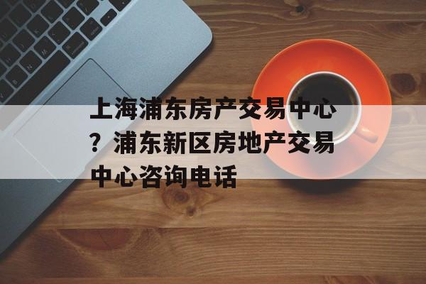 上海浦东房产交易中心？浦东新区房地产交易中心咨询电话-第1张图片-