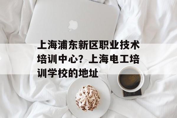 上海浦东新区职业技术培训中心？上海电工培训学校的地址-第1张图片-