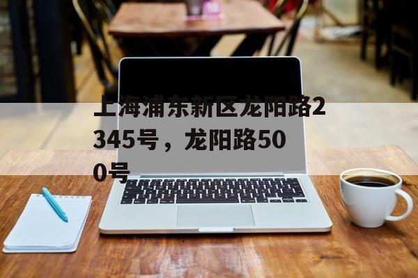 上海浦东新区龙阳路2345号，龙阳路500号-第1张图片-