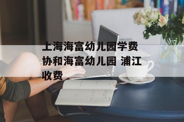 上海海富幼儿园学费 协和海富幼儿园 浦江收费-第1张图片-