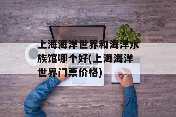 上海海洋世界和海洋水族馆哪个好(上海海洋世界门票价格)-第1张图片-