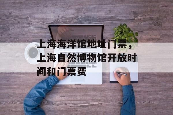 上海海洋馆地址门票，上海自然博物馆开放时间和门票费-第1张图片-