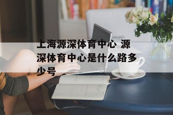 上海源深体育中心 源深体育中心是什么路多少号-第1张图片-