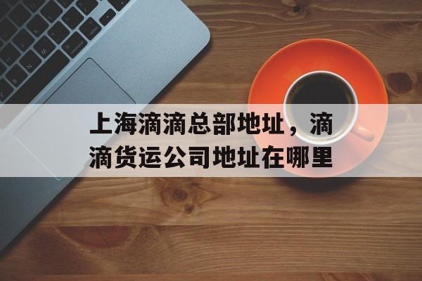 上海滴滴总部地址，滴滴货运公司地址在哪里-第1张图片-