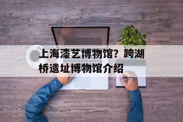 上海漆艺博物馆？跨湖桥遗址博物馆介绍-第1张图片-