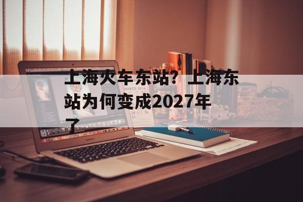 上海火车东站？上海东站为何变成2027年了-第1张图片-