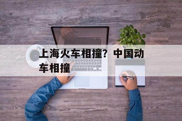 上海火车相撞？中国动车相撞-第1张图片-