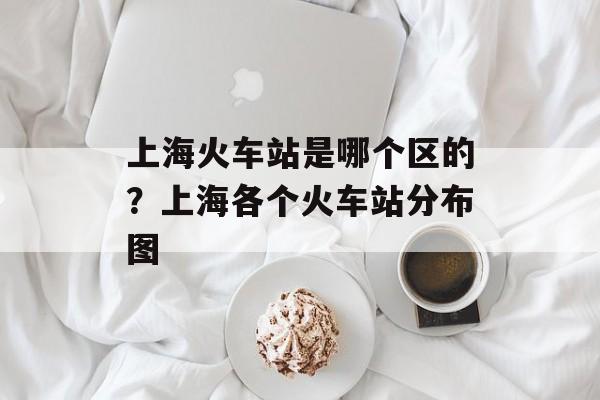 上海火车站是哪个区的？上海各个火车站分布图-第1张图片-