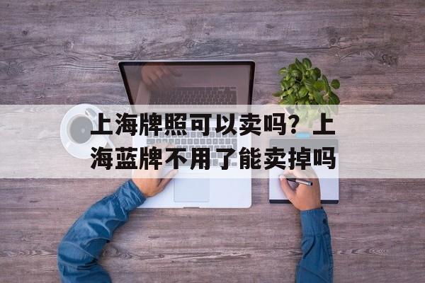 上海牌照可以卖吗？上海蓝牌不用了能卖掉吗-第1张图片-