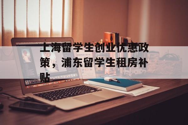 上海留学生创业优惠政策，浦东留学生租房补贴-第1张图片-