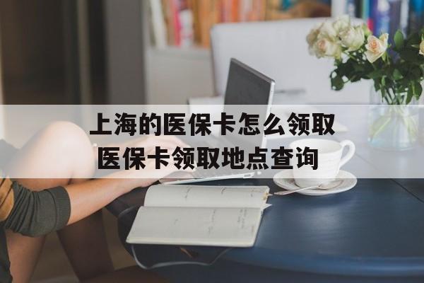 上海的医保卡怎么领取 医保卡领取地点查询-第1张图片-