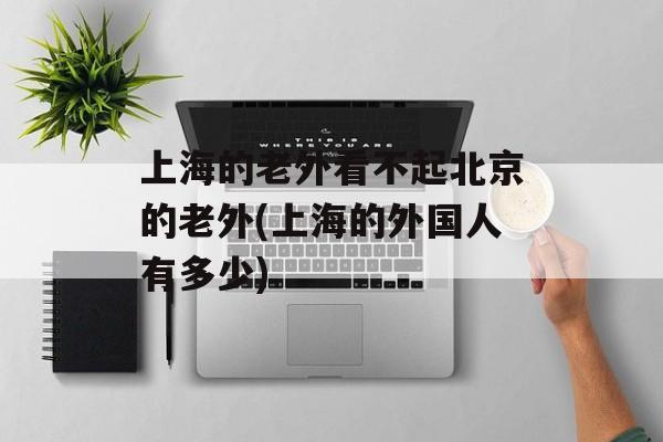 上海的老外看不起北京的老外(上海的外国人有多少)-第1张图片-