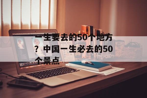 一生要去的50个地方？中国一生必去的50个景点-第1张图片-