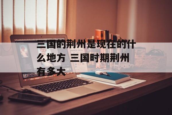 三国的荆州是现在的什么地方 三国时期荆州有多大-第1张图片-