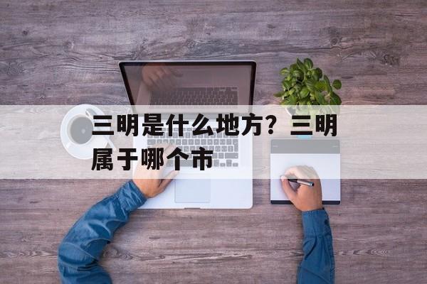 三明是什么地方？三明属于哪个市-第1张图片-