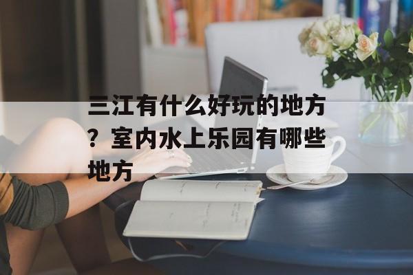 三江有什么好玩的地方？室内水上乐园有哪些地方-第1张图片-