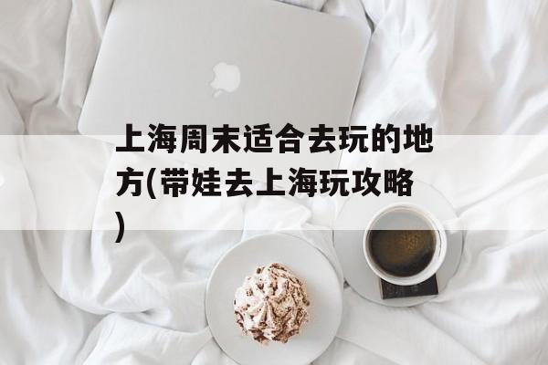上海周末适合去玩的地方(带娃去上海玩攻略)-第1张图片-