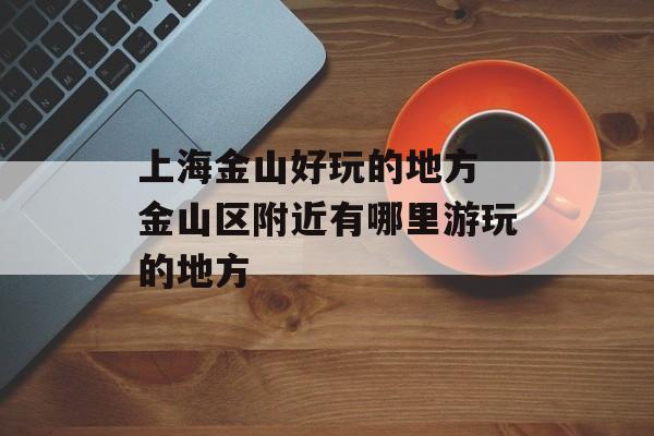 上海金山好玩的地方 金山区附近有哪里游玩的地方-第1张图片-