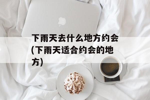 下雨天去什么地方约会(下雨天适合约会的地方)-第1张图片-