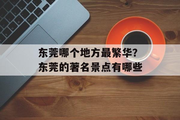 东莞哪个地方最繁华？东莞的著名景点有哪些-第1张图片-