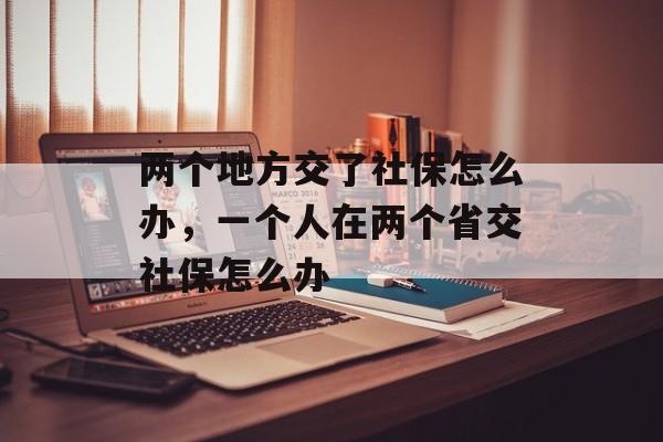 两个地方交了社保怎么办，一个人在两个省交社保怎么办-第1张图片-