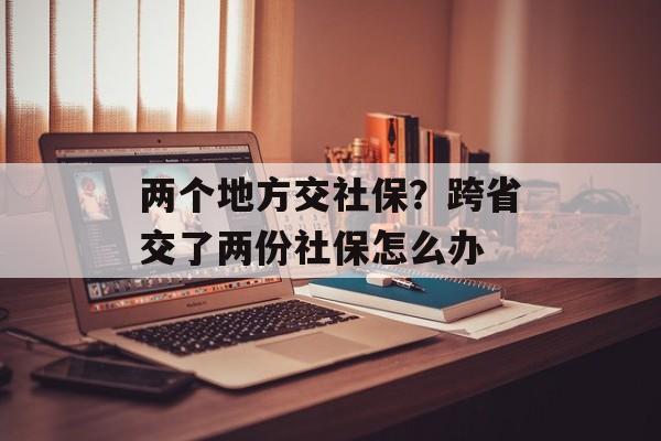 两个地方交社保？跨省交了两份社保怎么办-第1张图片-